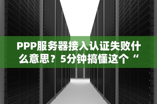 PPP服务器接入认证失败什么意思？5分钟搞懂这个“拦路虎”！