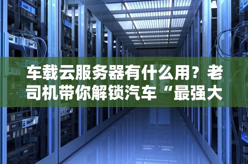 车载云服务器有什么用？老司机带你解锁汽车“最强大脑”的N种玩法！