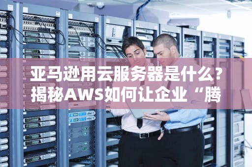 亚马逊用云服务器是什么？揭秘AWS如何让企业“腾云驾雾”省钱又高效！