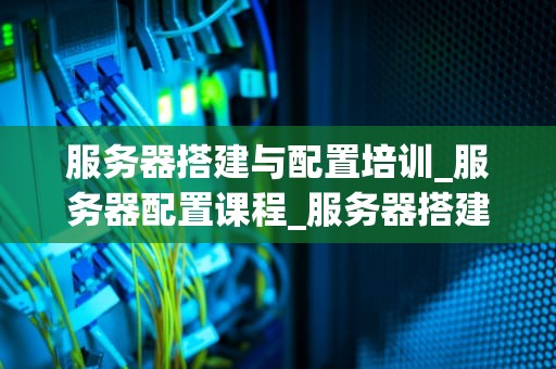 服务器搭建与配置培训_服务器配置课程_服务器搭建与配置培训