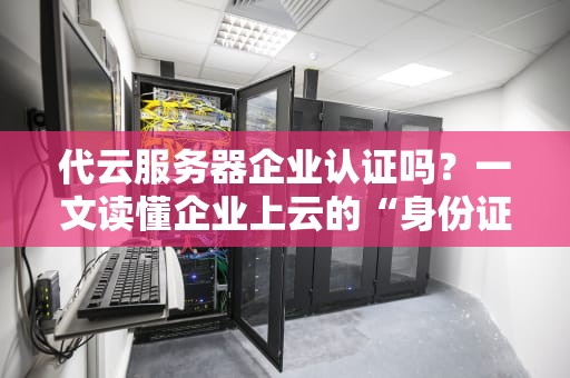 代云服务器企业认证吗？一文读懂企业上云的“身份证”那些事儿！