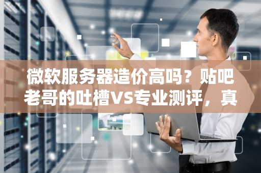 微软服务器造价高吗？贴吧老哥的吐槽VS专业测评，真相让人意外！