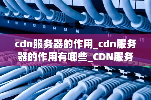 cdn服务器的作用_cdn服务器的作用有哪些_CDN服务器的作用及其重要性