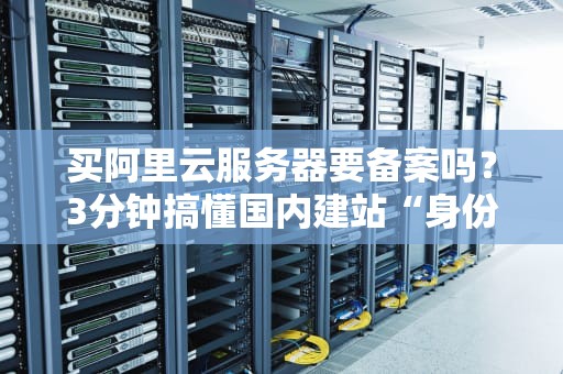 买阿里云服务器要备案吗？3分钟搞懂国内建站“身份证”问题！