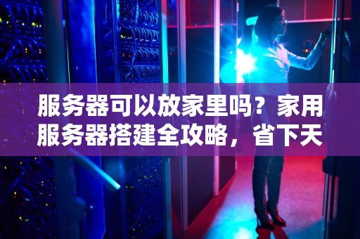 服务器可以放家里吗？家用服务器搭建全攻略，省下天价托管费！