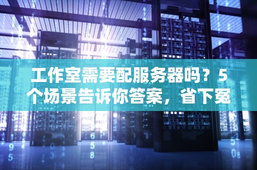 工作室需要配服务器吗？5个场景告诉你答案，省下冤枉钱！