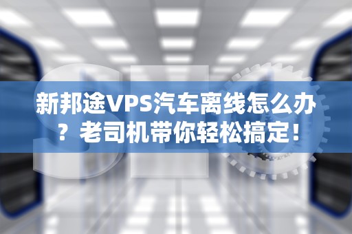 新邦途VPS汽车离线怎么办？老司机带你轻松搞定！