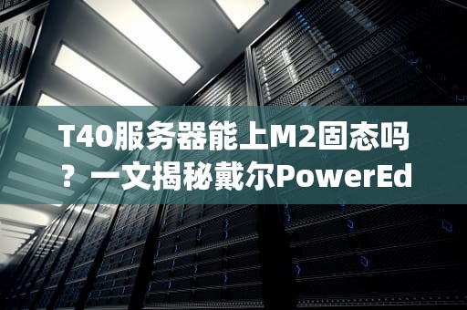 T40服务器能上M2固态吗？一文揭秘戴尔PowerEdgeT40的存储升级骚操作！