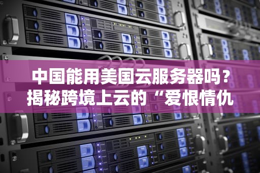 中国能用美国云服务器吗？揭秘跨境上云的“爱恨情仇”与避坑指南