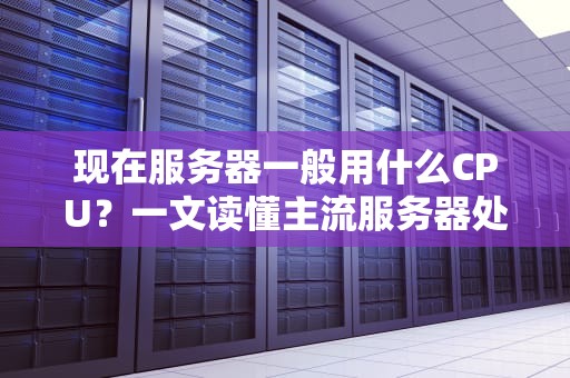 现在服务器一般用什么CPU？一文读懂主流服务器处理器选型指南