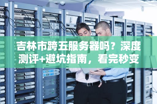 吉林市跨五服务器吗？深度测评+避坑指南，看完秒变老司机！