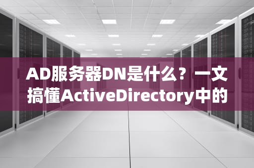 AD服务器DN是什么？一文搞懂ActiveDirectory中的“身份证号”