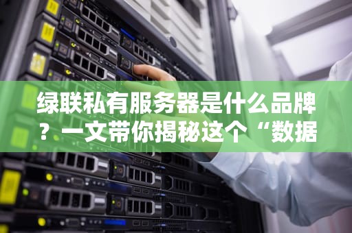 绿联私有服务器是什么品牌？一文带你揭秘这个“数据管家”的硬核实力！