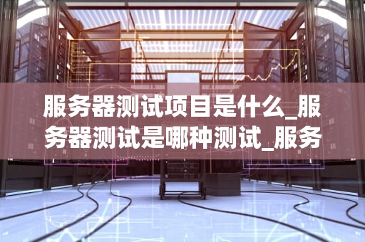 服务器测试项目是什么_服务器测试是哪种测试_服务器测试项目的重要性与实施策略