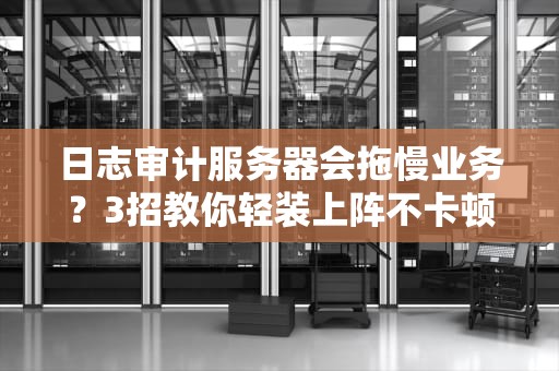 日志审计服务器会拖慢业务？3招教你轻装上阵不卡顿