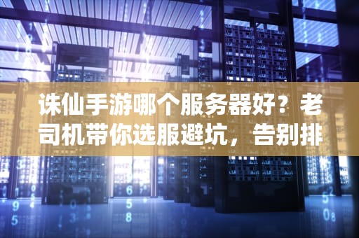 诛仙手游哪个服务器好？老司机带你选服避坑，告别排队鬼区！