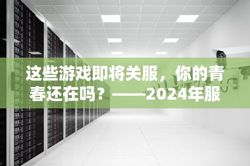 这些游戏即将关服，你的青春还在吗？——2024年服务器停运清单大揭秘