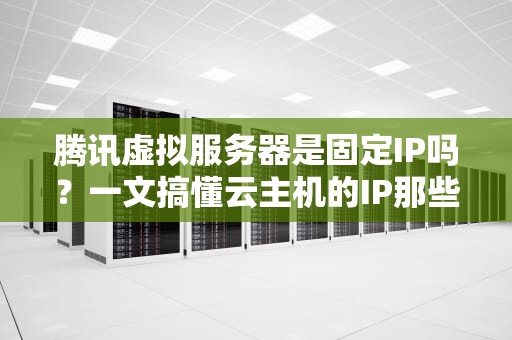 腾讯虚拟服务器是固定IP吗？一文搞懂云主机的IP那些事儿！