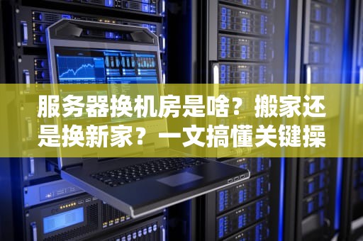 服务器换机房是啥？搬家还是换新家？一文搞懂关键操作与避坑指南！