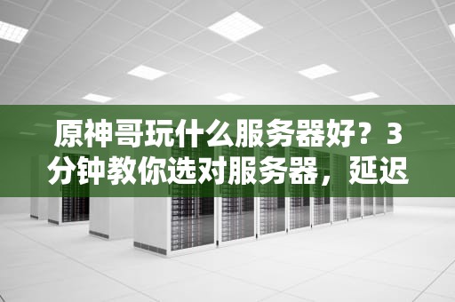 原神哥玩什么服务器好？3分钟教你选对服务器，延迟归零爽到飞起！