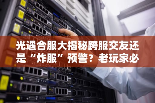 光遇合服大揭秘跨服交友还是“炸服”预警？老玩家必看的服务器生存指南