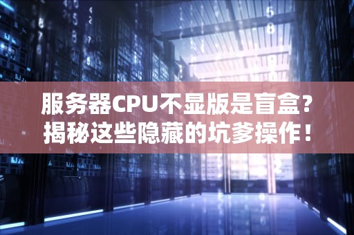 服务器CPU不显版是盲盒？揭秘这些隐藏的坑爹操作！