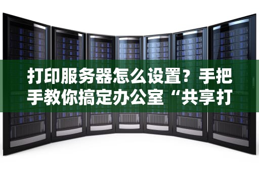 打印服务器怎么设置？手把手教你搞定办公室“共享打印机”难题！