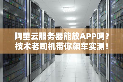 阿里云服务器能放APP吗？技术老司机带你飙车实测！