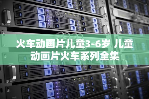 火车动画片儿童3-6岁 儿童动画片火车系列全集