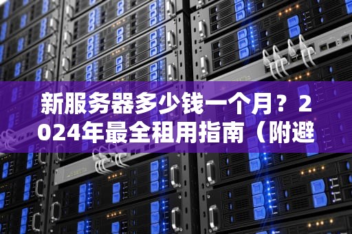 新服务器多少钱一个月？2024年最全租用指南（附避坑彩蛋）