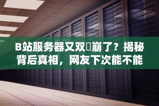 B站服务器又双叒崩了？揭秘背后真相，网友下次能不能提前说！