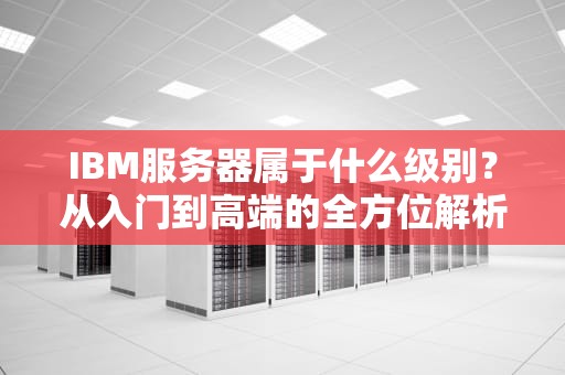 IBM服务器属于什么级别？从入门到高端的全方位解析，看完秒懂！