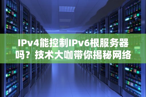 IPv4能控制IPv6根服务器吗？技术大咖带你揭秘网络江湖的“权力游戏”