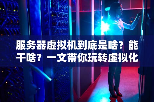 服务器虚拟机到底是啥？能干啥？一文带你玩转虚拟化技术！