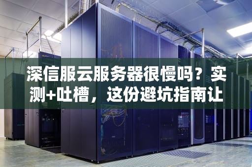 深信服云服务器很慢吗？实测+吐槽，这份避坑指南让你笑出腹肌！