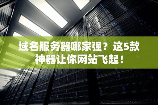域名服务器哪家强？这5款神器让你网站飞起！