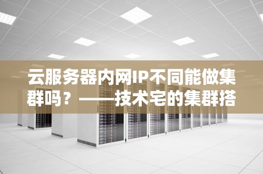 云服务器内网IP不同能做集群吗？——技术宅的集群搭建避坑指南