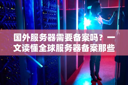 国外服务器需要备案吗？一文读懂全球服务器备案那些事儿！