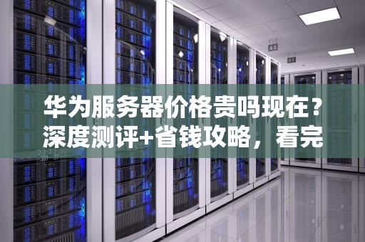 华为服务器价格贵吗现在？深度测评+省钱攻略，看完再买不踩坑！