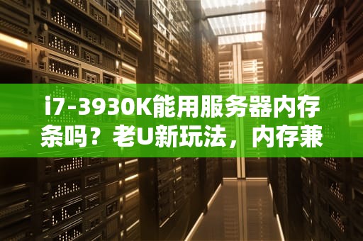 i7-3930K能用服务器内存条吗？老U新玩法，内存兼容性全解析！