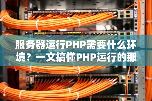 服务器运行PHP需要什么环境？一文搞懂PHP运行的那些事儿