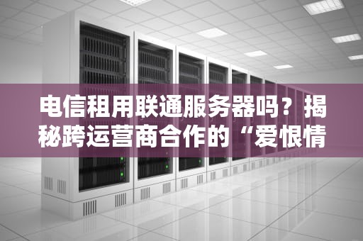 电信租用联通服务器吗？揭秘跨运营商合作的“爱恨情仇”与实战测评