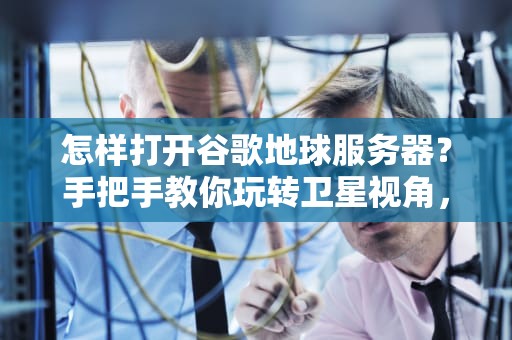 怎样打开谷歌地球服务器？手把手教你玩转卫星视角，小白也能变大神！