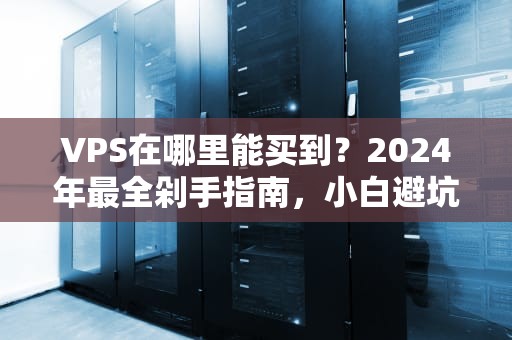 VPS在哪里能买到？2024年最全剁手指南，小白避坑必看！