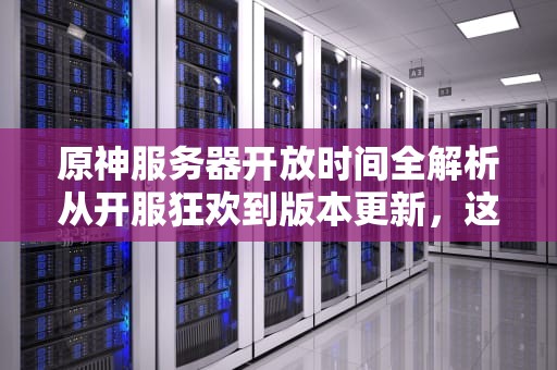 原神服务器开放时间全解析从开服狂欢到版本更新，这些冷知识你知道吗？