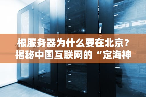 根服务器为什么要在北京？揭秘中国互联网的“定海神针”选址玄机！