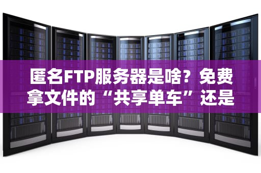 匿名FTP服务器是啥？免费拿文件的“共享单车”还是黑客后门？