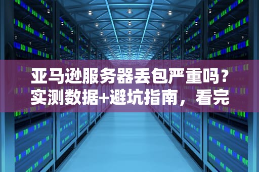 亚马逊服务器丢包严重吗？实测数据+避坑指南，看完秒变老司机！