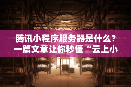 腾讯小程序服务器是什么？一篇文章让你秒懂“云上小卖部”的运作秘密！