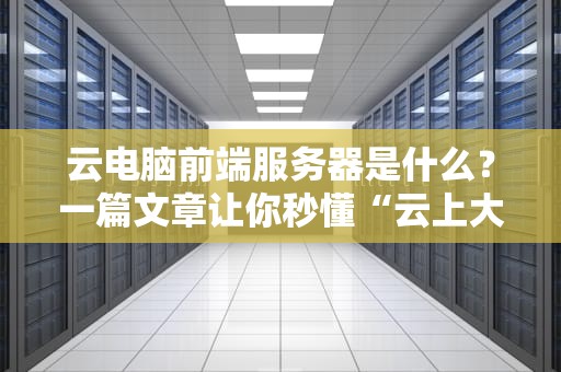云电脑前端服务器是什么？一篇文章让你秒懂“云上大脑”的奥秘！